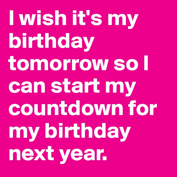 I wish it's my birthday tomorrow so I can start my countdown for my birthday next year.