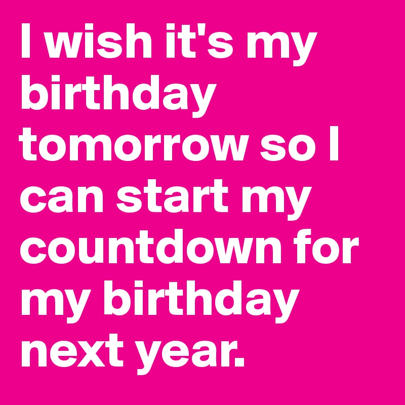 I wish it's my birthday tomorrow so I can start my countdown for my birthday next year.