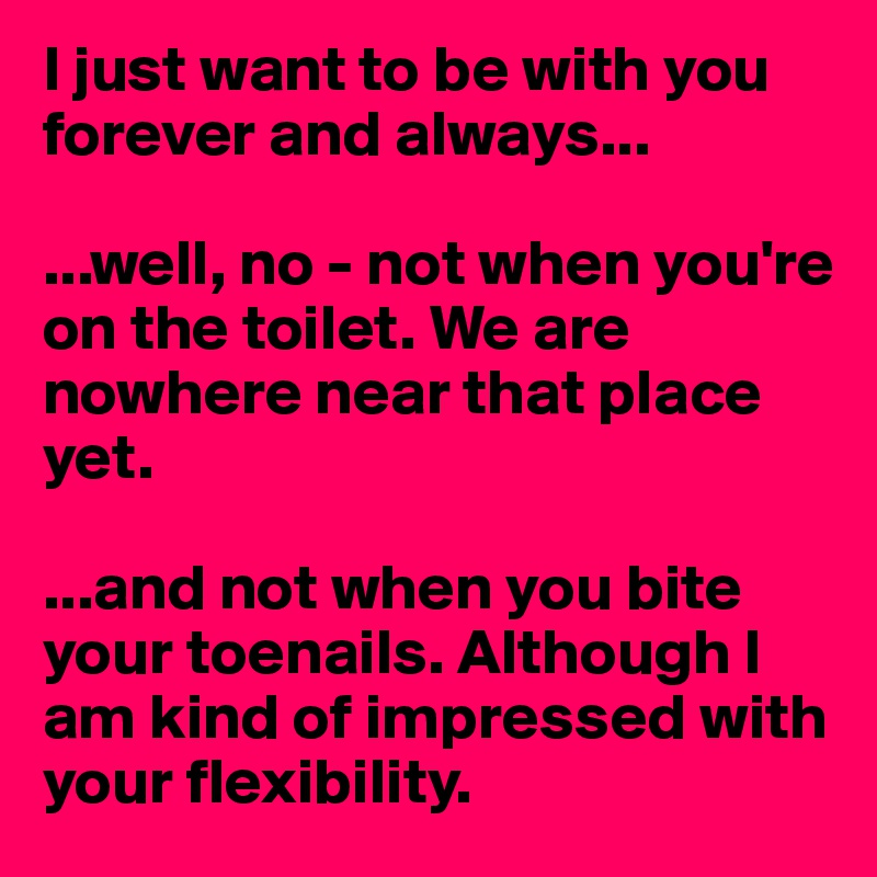 I just want to be with you forever and always... 

...well, no - not when you're on the toilet. We are nowhere near that place yet.

...and not when you bite your toenails. Although I am kind of impressed with your flexibility.