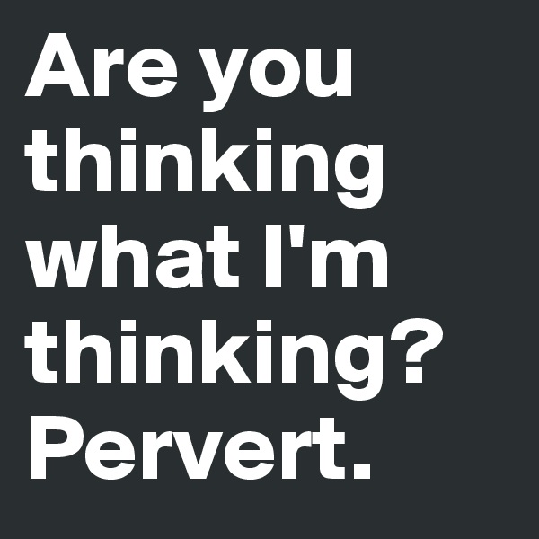 Are you thinking what I'm thinking?
Pervert.