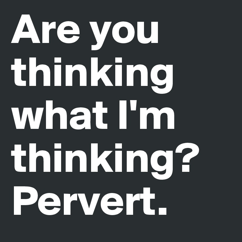 Are you thinking what I'm thinking?
Pervert.