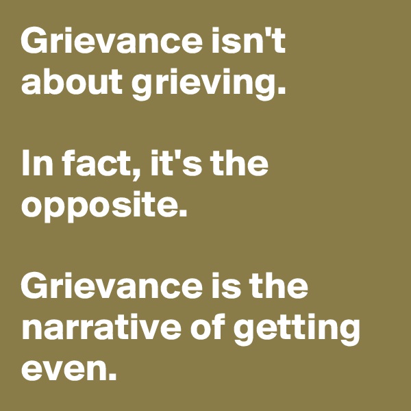 Grievance isn't about grieving. 

In fact, it's the opposite. 

Grievance is the narrative of getting even. 