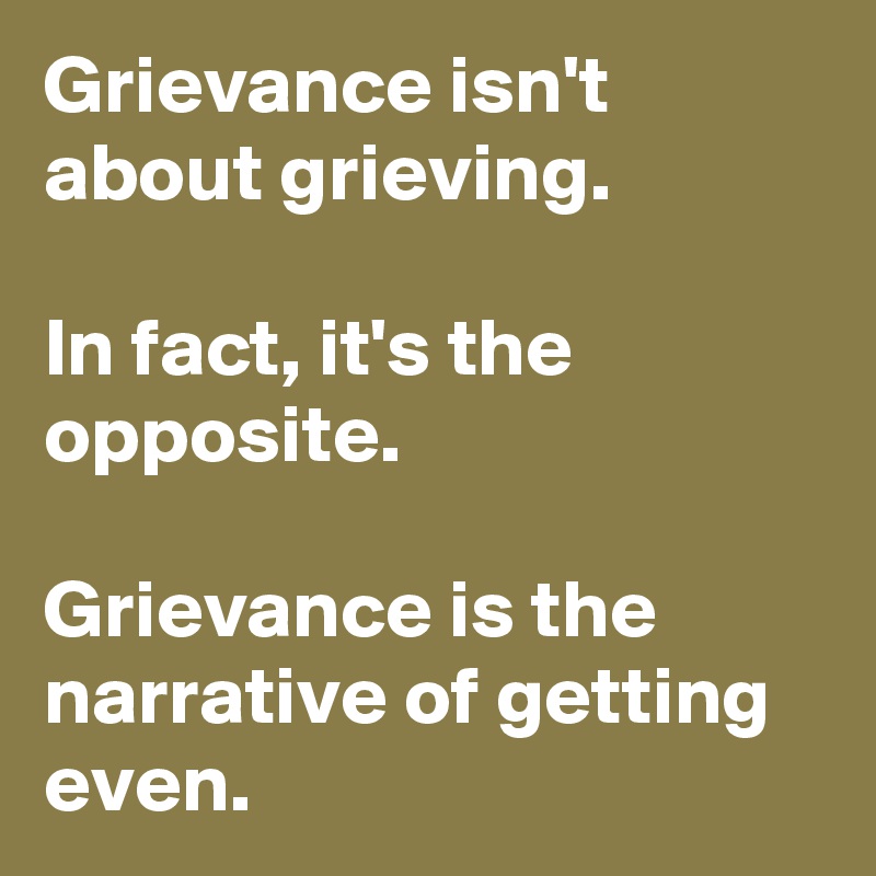 Grievance isn't about grieving. 

In fact, it's the opposite. 

Grievance is the narrative of getting even. 