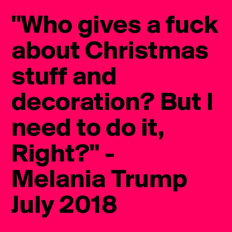 "Who gives a fuck about Christmas stuff and decoration? But I need to do it, Right?" -
Melania Trump July 2018