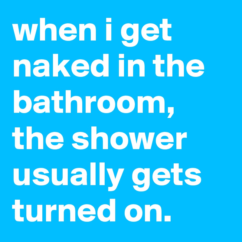 when i get naked in the bathroom, the shower usually gets turned on.