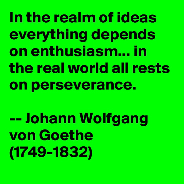 In the realm of ideas everything depends on enthusiasm... in the real world all rests on perseverance. 

-- Johann Wolfgang von Goethe (1749-1832)