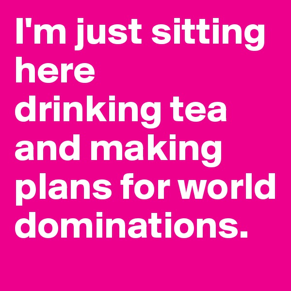 I'm just sitting here
drinking tea and making plans for world dominations.