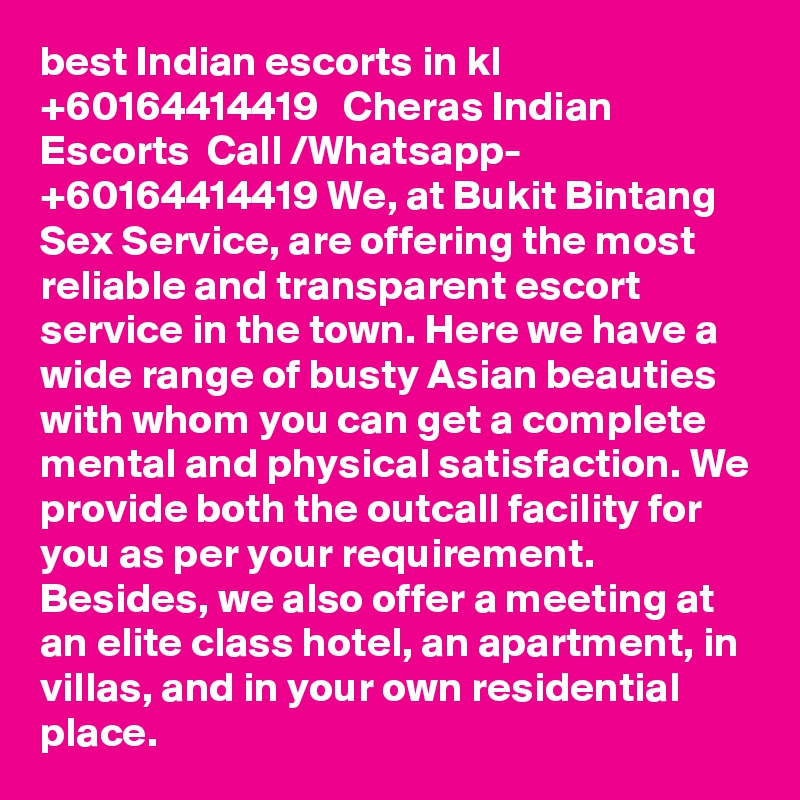 best Indian escorts in kl   +60164414419   Cheras Indian Escorts  Call /Whatsapp- +60164414419 We, at Bukit Bintang Sex Service, are offering the most reliable and transparent escort service in the town. Here we have a wide range of busty Asian beauties with whom you can get a complete mental and physical satisfaction. We provide both the outcall facility for you as per your requirement. Besides, we also offer a meeting at an elite class hotel, an apartment, in villas, and in your own residential place.
