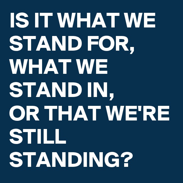 IS IT WHAT WE
STAND FOR,
WHAT WE
STAND IN,
OR THAT WE'RE
STILL STANDING?