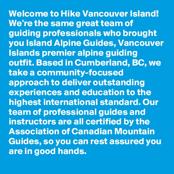Welcome to Hike Vancouver Island! We're the same great team of guiding professionals who brought you Island Alpine Guides, Vancouver Islands premier alpine guiding outfit. Based in Cumberland, BC, we take a community-focused approach to deliver outstanding experiences and education to the highest international standard. Our team of professional guides and instructors are all certified by the Association of Canadian Mountain Guides, so you can rest assured you are in good hands. 
