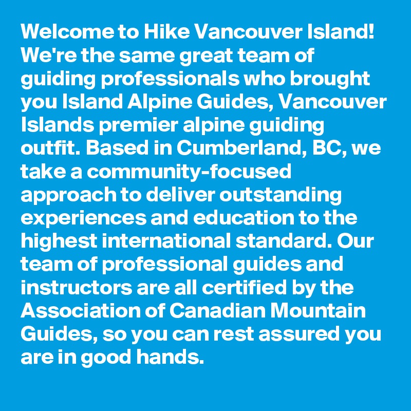 Welcome to Hike Vancouver Island! We're the same great team of guiding professionals who brought you Island Alpine Guides, Vancouver Islands premier alpine guiding outfit. Based in Cumberland, BC, we take a community-focused approach to deliver outstanding experiences and education to the highest international standard. Our team of professional guides and instructors are all certified by the Association of Canadian Mountain Guides, so you can rest assured you are in good hands. 