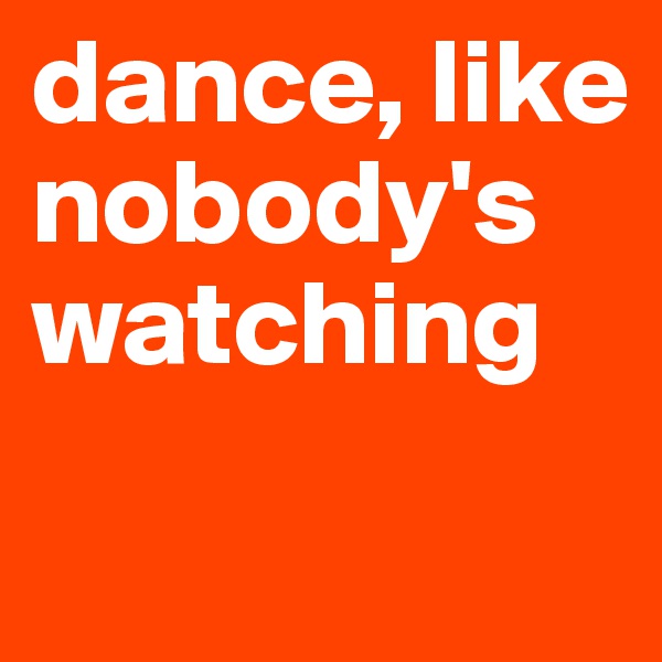 dance, like nobody's watching
