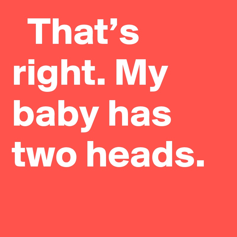   That’s right. My baby has two heads.
