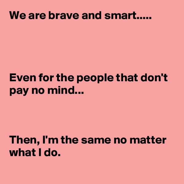 We are brave and smart.....




Even for the people that don't pay no mind...



Then, I'm the same no matter what I do.
