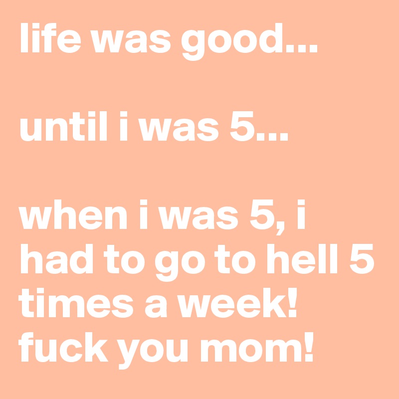 life was good... 

until i was 5...

when i was 5, i had to go to hell 5 times a week! fuck you mom!
