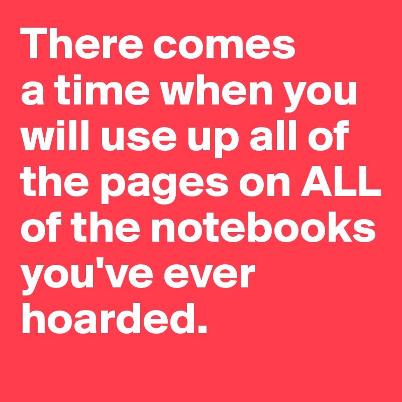 There comes 
a time when you will use up all of the pages on ALL of the notebooks you've ever hoarded. 