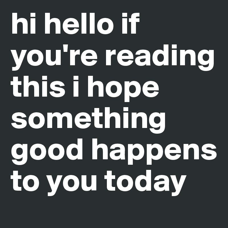 hi hello if you're reading this i hope something good happens to you today