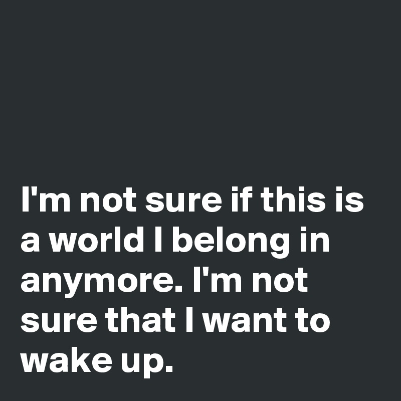 



I'm not sure if this is a world I belong in anymore. I'm not sure that I want to wake up.