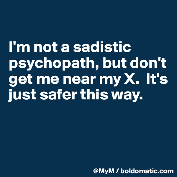 

I'm not a sadistic psychopath, but don't get me near my X.  It's just safer this way. 


