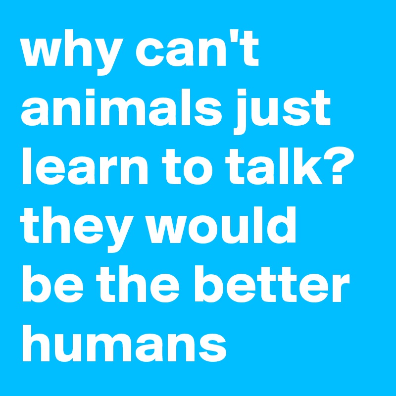 why can't animals just learn to talk? they would be the better humans