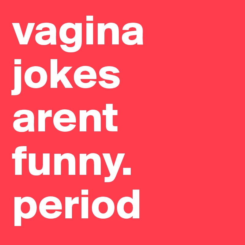 vagina jokes arent funny. period