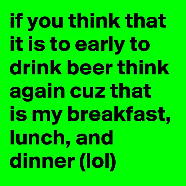 if you think that it is to early to drink beer think again cuz that is my breakfast, lunch, and dinner (lol)