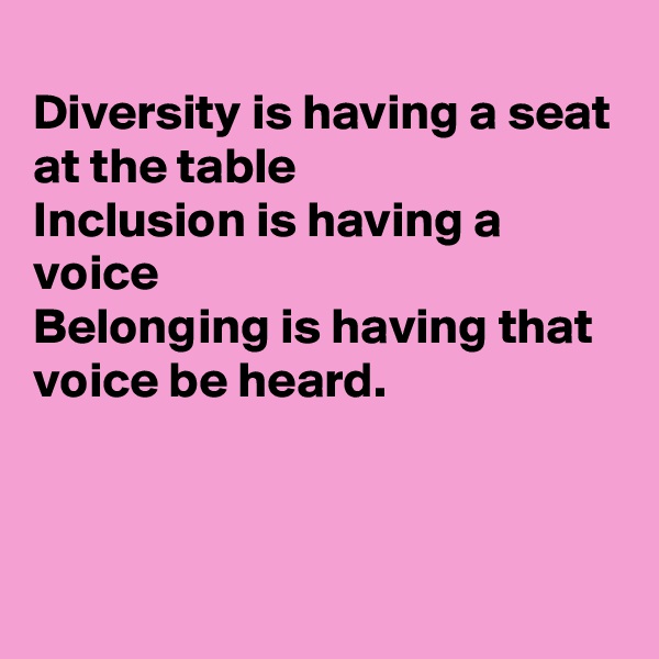 
Diversity is having a seat at the table 
Inclusion is having a voice
Belonging is having that voice be heard.



