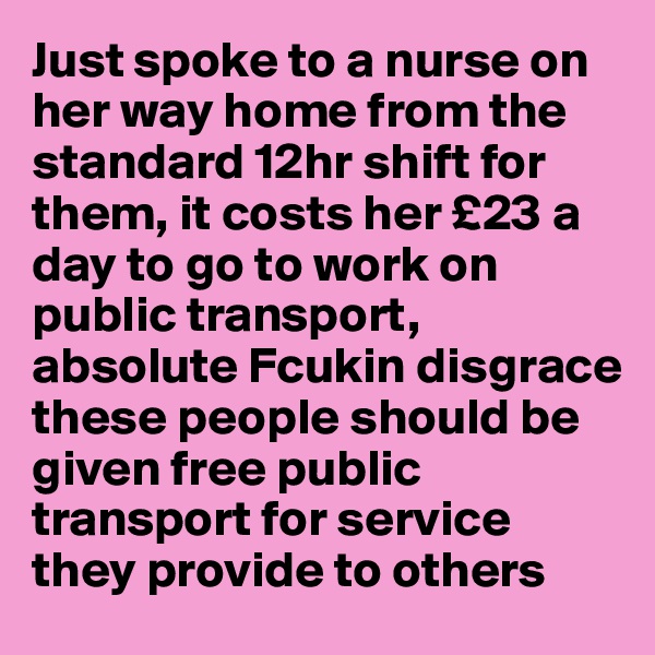 Just spoke to a nurse on her way home from the standard 12hr shift for them, it costs her £23 a day to go to work on public transport, absolute Fcukin disgrace these people should be given free public transport for service they provide to others