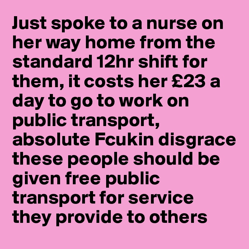 Just spoke to a nurse on her way home from the standard 12hr shift for them, it costs her £23 a day to go to work on public transport, absolute Fcukin disgrace these people should be given free public transport for service they provide to others
