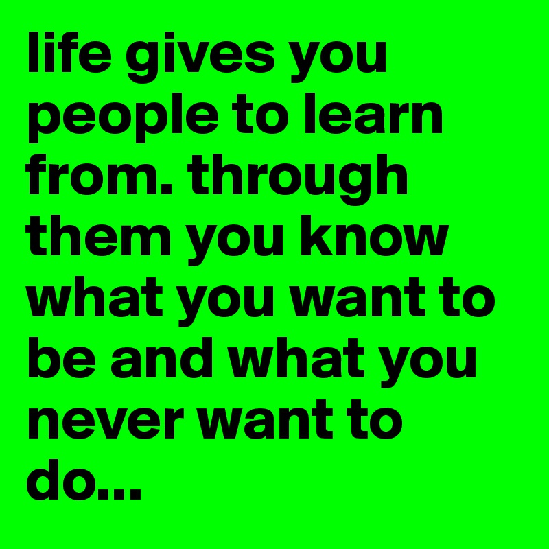 life gives you people to learn from. through them you know what you want to be and what you never want to do...