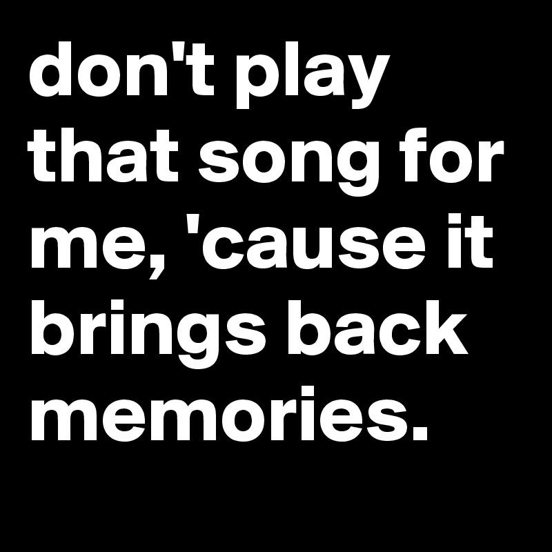 don't play that song for me, 'cause it brings back memories.