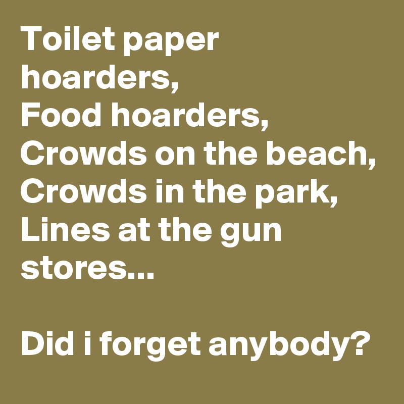 Toilet paper hoarders,
Food hoarders,
Crowds on the beach,
Crowds in the park,
Lines at the gun stores...

Did i forget anybody?