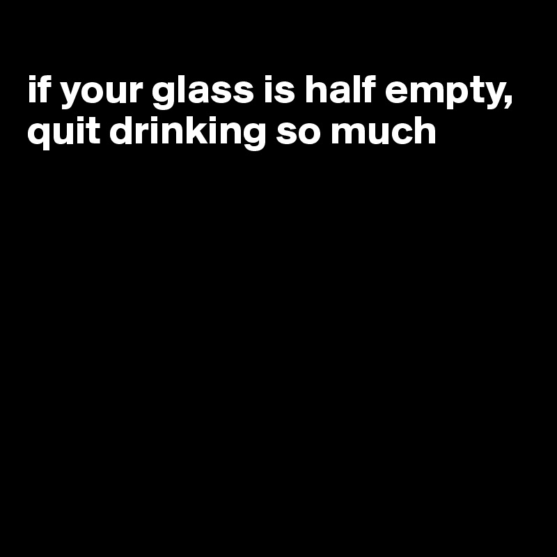 
if your glass is half empty, quit drinking so much








