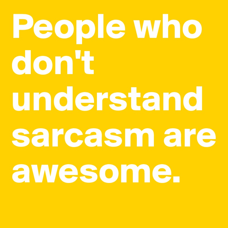 People who don't understand sarcasm are awesome.