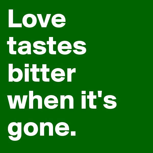 Love tastes bitter when it's gone.