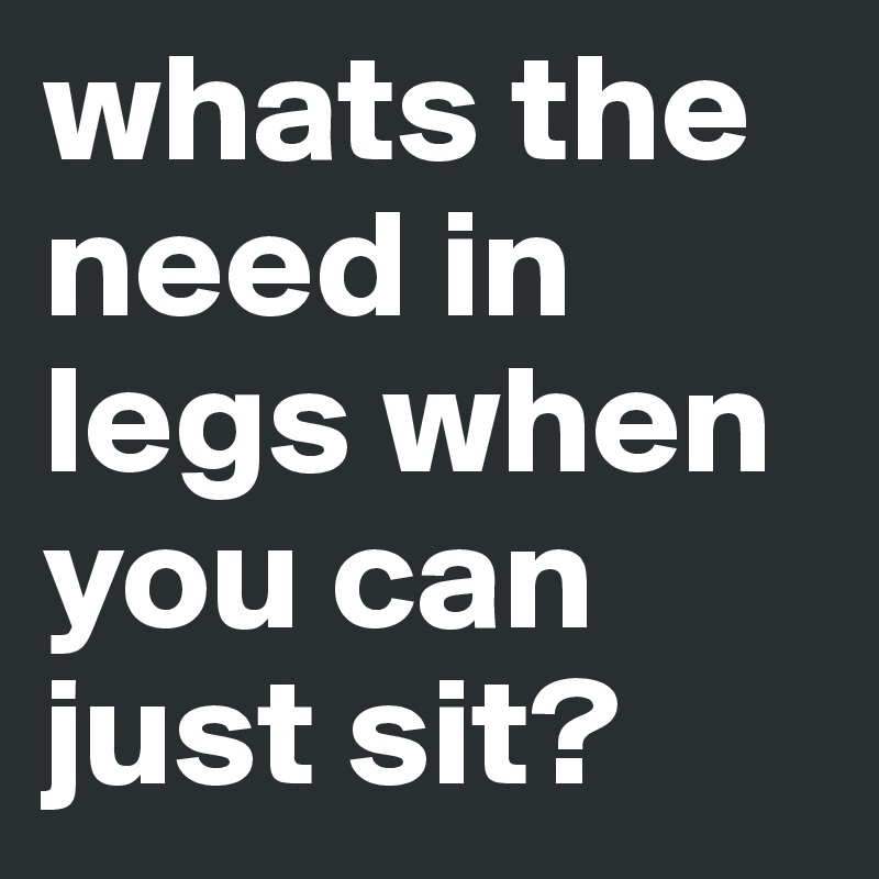 whats the need in legs when you can just sit?