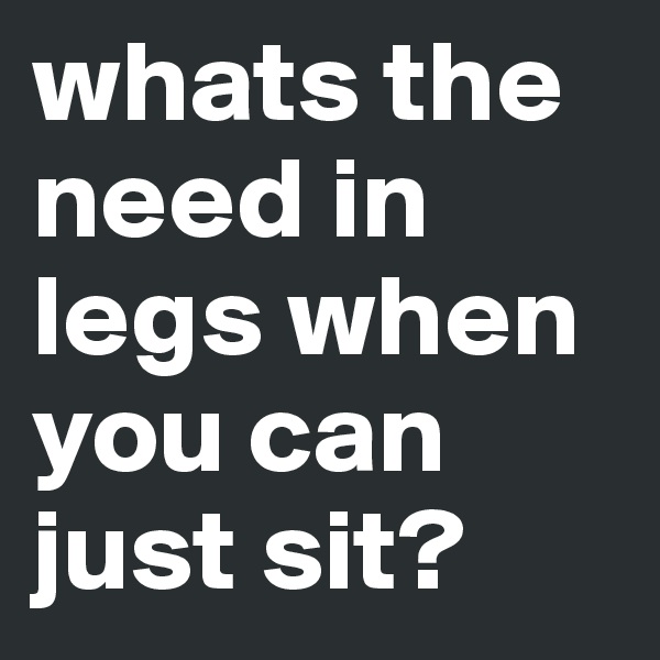 whats the need in legs when you can just sit?