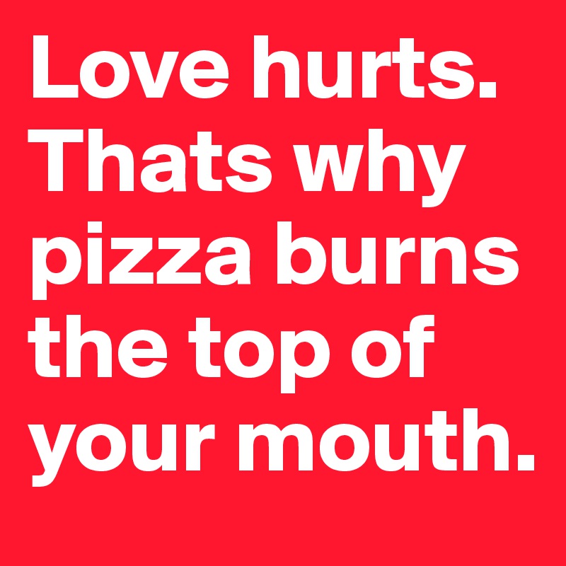 Love hurts. Thats why pizza burns the top of your mouth. 