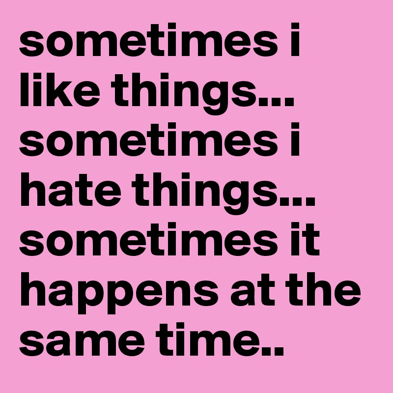 sometimes i like things... sometimes i hate things... sometimes it happens at the same time..