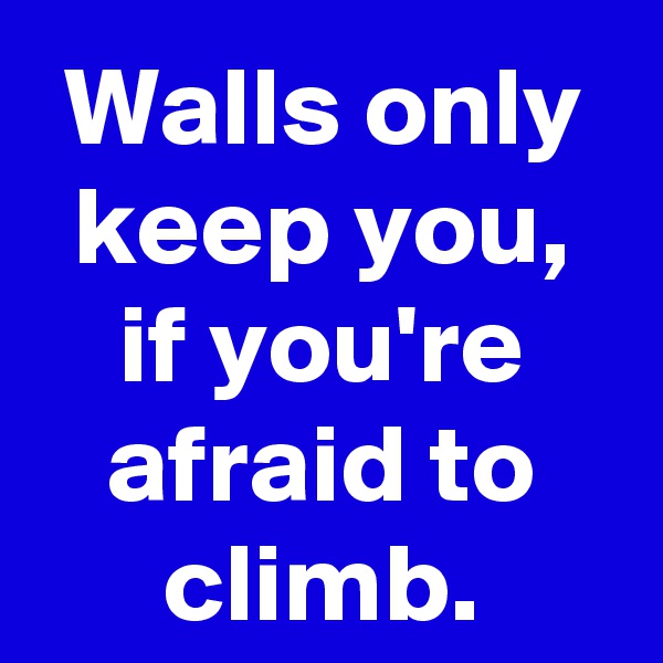 Walls only keep you, if you're afraid to climb.