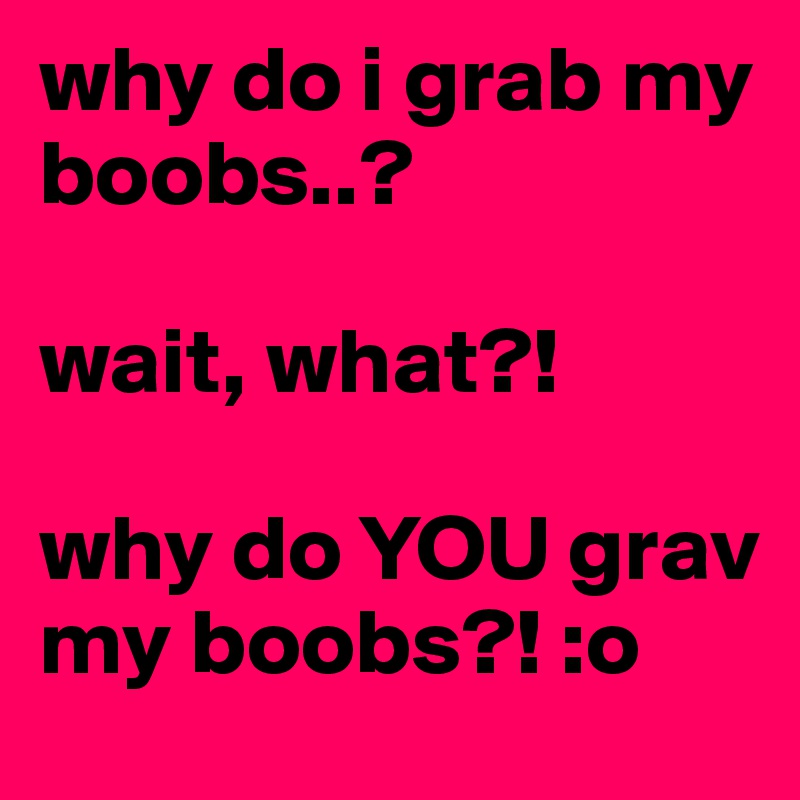 why do i grab my boobs..?

wait, what?! 

why do YOU grav my boobs?! :o