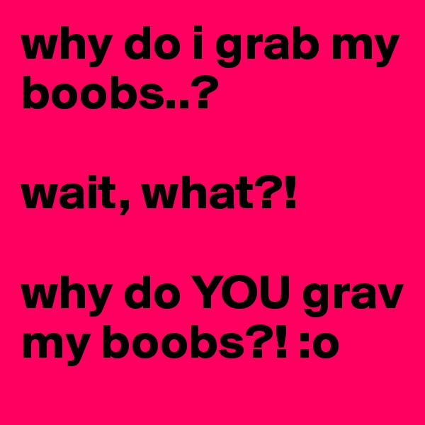 why do i grab my boobs..?

wait, what?! 

why do YOU grav my boobs?! :o