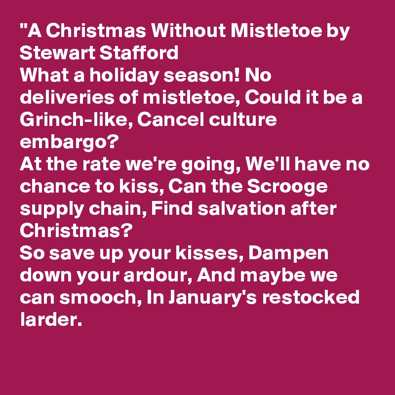"A Christmas Without Mistletoe by Stewart Stafford
What a holiday season! No deliveries of mistletoe, Could it be a Grinch-like, Cancel culture embargo?
At the rate we're going, We'll have no chance to kiss, Can the Scrooge supply chain, Find salvation after Christmas?
So save up your kisses, Dampen down your ardour, And maybe we can smooch, In January's restocked larder.

