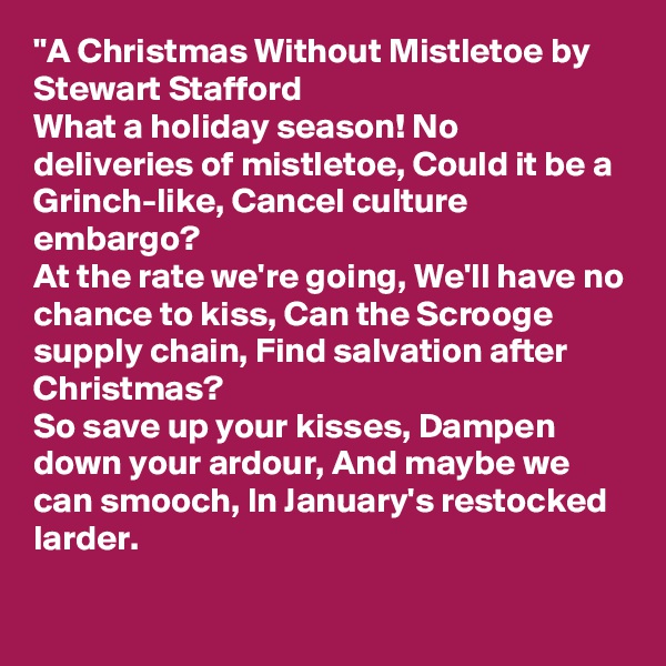 "A Christmas Without Mistletoe by Stewart Stafford
What a holiday season! No deliveries of mistletoe, Could it be a Grinch-like, Cancel culture embargo?
At the rate we're going, We'll have no chance to kiss, Can the Scrooge supply chain, Find salvation after Christmas?
So save up your kisses, Dampen down your ardour, And maybe we can smooch, In January's restocked larder.

