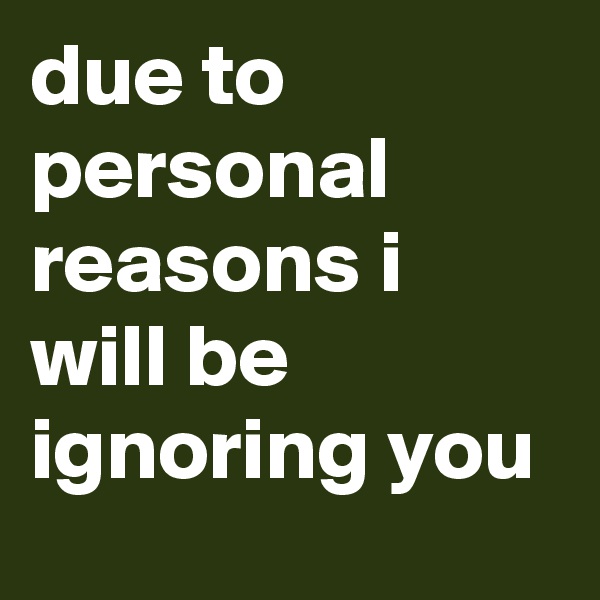 due to personal reasons i will be ignoring you