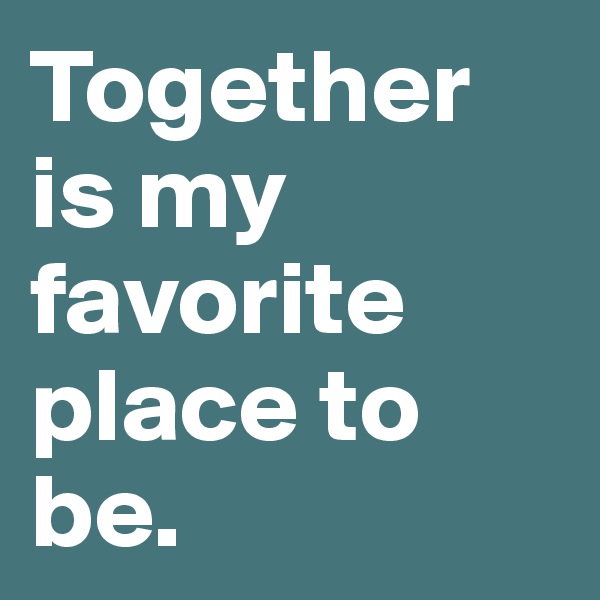 Together is my favorite place to be.