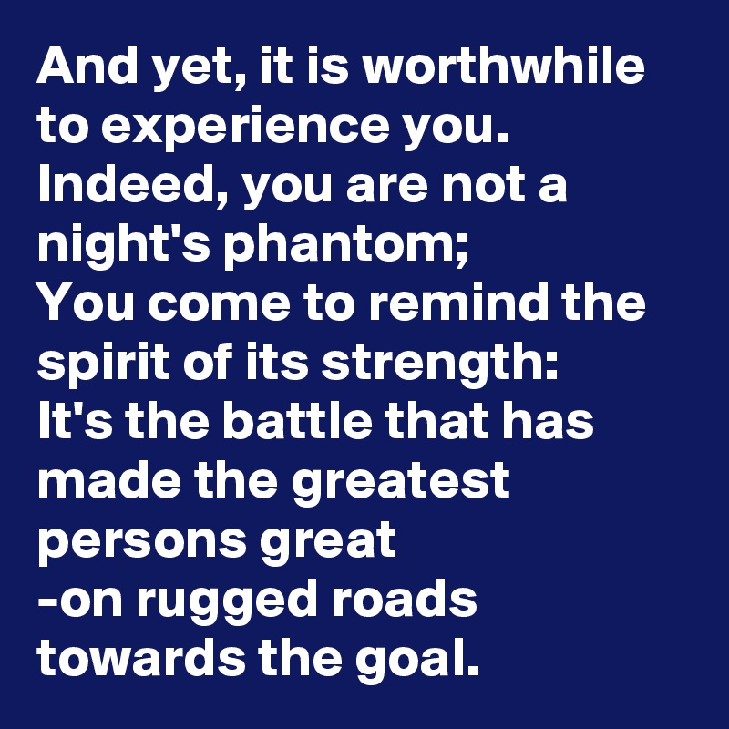 And yet, it is worthwhile to experience you.
Indeed, you are not a night's phantom;
You come to remind the spirit of its strength:
It's the battle that has made the greatest persons great
-on rugged roads towards the goal.