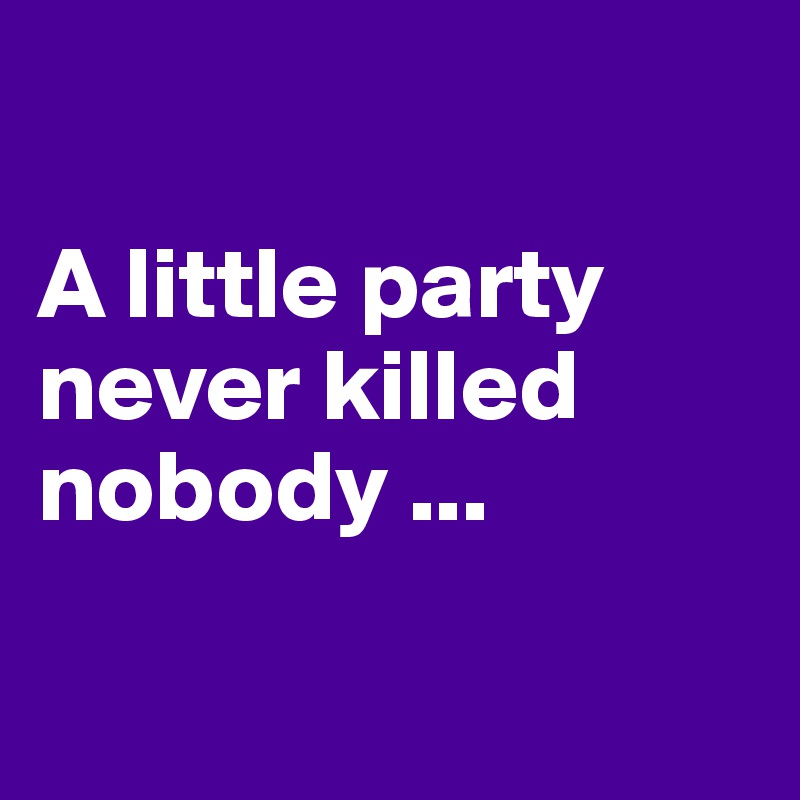 

A little party never killed nobody ...

