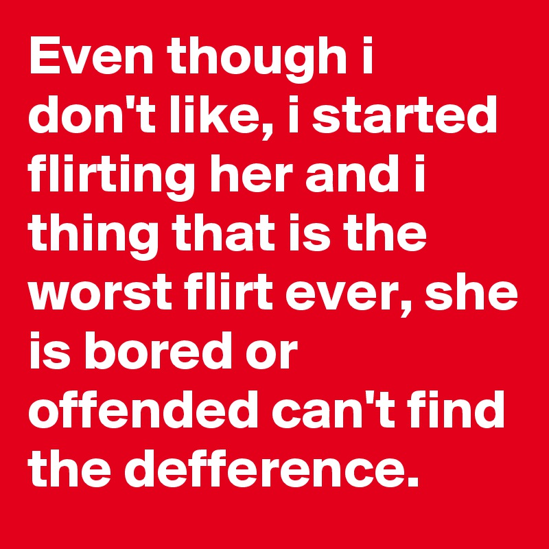 Even though i don't like, i started flirting her and i thing that is the worst flirt ever, she is bored or offended can't find the defference.