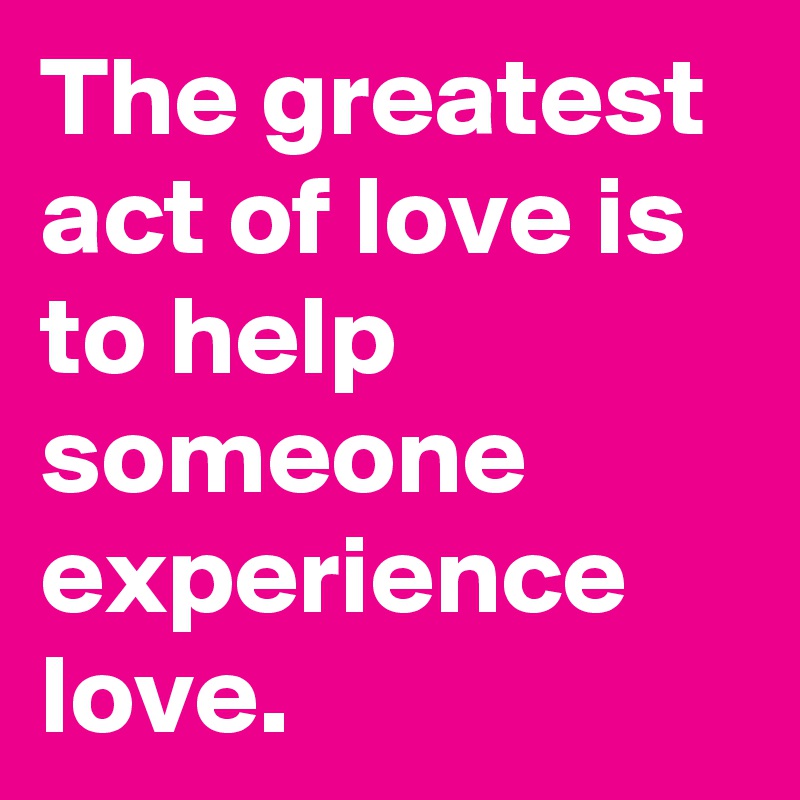 The greatest act of love is to help someone experience love.
